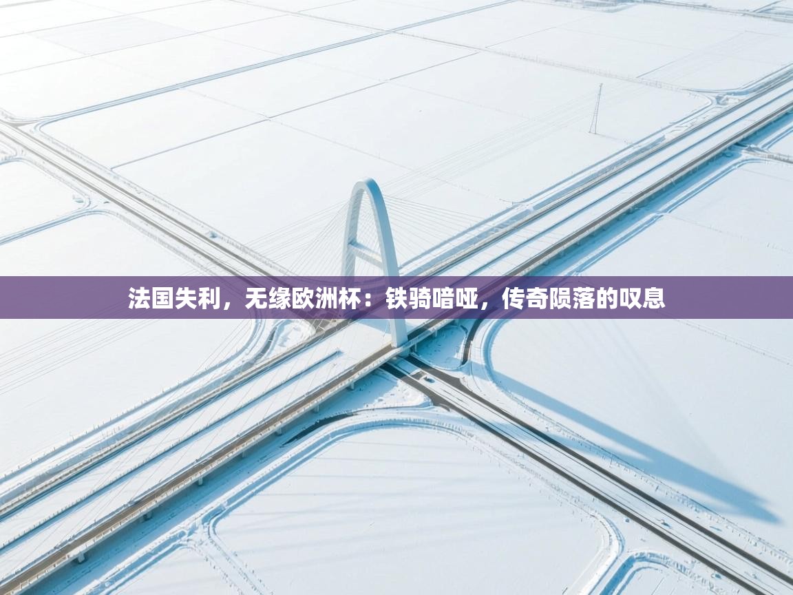 法国失利，无缘欧洲杯：铁骑喑哑，传奇陨落的叹息